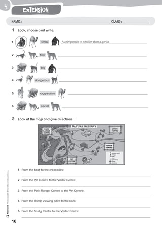 1
16
extension
Name: Class:
Photocopiable©SantillanaEducación,S.L.
Name : Class :
4
1	 Look, choose and write.
1	 small A chimpanzee is smaller than a gorilla.
2	 fast
3	 big
4	 dangerous
5	 aggressive
6	 social
1	 From the boat to the crocodiles:
	
2	 From the Vet Centre to the Visitor Centre:
	
3	 From the Park Ranger Centre to the Vet Centre:
	
4	 From the chimp viewing point to the lions:
	
5	 From the Study Centre to the Visitor Centre:
	
2	 Look at the map and give directions.
 