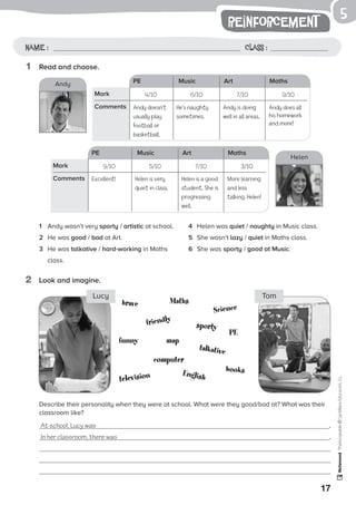 1
17
reinforcement
Name: Class:
Photocopiable©SantillanaEducación,S.L.
Name : Class :
5
1	 Read and choose.
2	 Look and imagine.
1	 Andy wasn’t very sporty / artistic at school.
2	 He was good / bad at Art.
3	 He was talkative / hard-working in Maths
class.
4	 Helen was quiet / naughty in Music class.
5	 She wasn’t lazy / quiet in Maths class.
6	 She was sporty / good at Music.
Describe their personality when they were at school. What were they good/bad at? What was their
classroom like?
At school, Lucy was .
In her classroom, there was .
brave
booksEnglish
funny
computer
Science
television
friendly
talkative
PE
sporty
map
Maths
Lucy Tom
PE Music Art Maths
4/10 6/10 7/10 9/10Mark
Comments Andy doesn’t
usually play
football or
basketball.
Andy is doing
well in all areas.
PE Music Art Maths
9/10 5/10 7/10 3/10Mark
Comments
Andy
Helen
He’s naughty
sometimes.
Andy does all
his homework
and more!
Excellent! Helen is a good
student. She is
progressing
well.
Helen is very
quiet in class.
More learning
and less
talking, Helen!
 