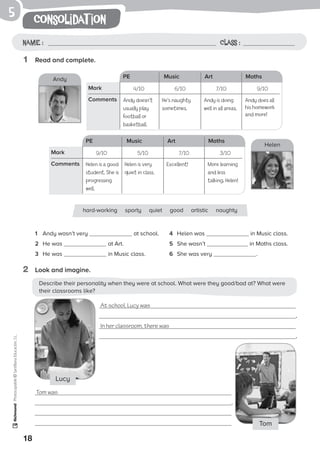 18
consolidat ionPhotocopiable©SantillanaEducación,S.L.
Name : Class :
5
1	 Read and complete.
2	 Look and imagine.
1	 Andy wasn’t very at school.
2	 He was at Art.
3	 He was in Music class.
4	 Helen was in Music class.
5	 She wasn’t in Maths class.
6	 She was very .
hard-working sporty quiet good artistic naughty
At school, Lucy was
.
In her classroom, there was
.
Tom was
.
LucyLucy
Tom
Describe their personality when they were at school. What were they good/bad at? What were
their classrooms like?
PE Music Art Maths
4/10 6/10 7/10 9/10Mark
Comments Andy doesn’t
usually play
football or
basketball.
Andy is doing
well in all areas.
PE Music Art Maths
9/10 5/10 7/10 3/10Mark
Comments
Andy
Helen
He’s naughty
sometimes.
Andy does all
his homework
and more!
Helen is a good
student. She is
progressing
well.
Excellent!Helen is very
quiet in class.
More learning
and less
talking, Helen!
 