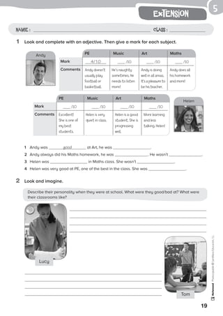 Describe their personality when they were at school. What were they good/bad at? What were
their classrooms like?
19
extension
Photocopiable©SantillanaEducación,S.L.
Name : Class :
5
1	 Look and complete with an adjective. Then give a mark for each subject.
2	 Look and imagine.
1	 Andy was good at Art, he was .
2	 Andy always did his Maths homework, he was . He wasn’t .
3 	 Helen was in Maths class. She wasn’t .
4 	 Helen was very good at PE, one of the best in the class. She was .
LucyLucy
Tom
PE Music Art Maths
4/10 /10 /10 /10Mark
Comments Andy doesn’t
usually play
football or
basketball.
Andy is doing
well in all areas.
It’s a pleasure to
be his teacher.
PE Music Art Maths
/10 /10 /10 /10Mark
Comments
Andy
Helen
He’s naughty
sometimes. He
needs to listen
more!
Andy does all
his homework
and more!
Excellent!
She is one of
my best
students.
Helen is a good
student. She is
progressing
well.
Helen is very
quiet in class.
More learning
and less
talking, Helen!
 