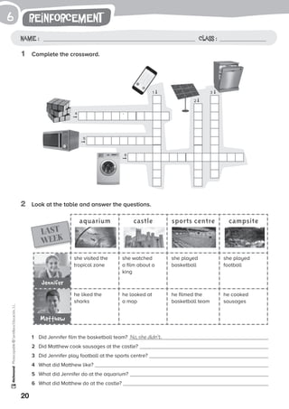 1
20
Photocopiable©SantillanaEducación,S.L.
reinforcement
Name : Class :
6
1	 Complete the crossword.
2	 Look at the table and answer the questions.
1	 Did Jennifer film the basketball team? No, she didn’t.
2	 Did Matthew cook sausages at the castle?
3	 Did Jennifer play football at the sports centre?
4	 What did Matthew like?
5	 What did Jennifer do at the aquarium?
6	 What did Matthew do at the castle?
aquarium castle sports centre campsite
she visited the
tropical zone
he liked the
sharks
she played
basketball
he filmed the
basketball team
she watched
a film about a
king
he looked at
a map
she played
football
he cooked
sausages
LAST
WEEK
Jennifer
Matthew
1
4
5
6
2
3
’
➞
➞
➞
➞
➞
➞
 