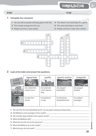 1
21
Photocopiable©SantillanaEducación,S.L.
consolidat ion
Name : Class :
6
2	 Look at the table and answer the questions.
1	 Complete the crossword.
4	 This doesn’t use electricity. It’s a game.
5	 This uses electricity to cook food.
6	 People use this to clean their clothes.
1	 You can talk to people and play games with this.
2	 This creates energy from the sun.
3	 People use this to clean plates.
aquarium castle sports centre campsite
she visited the
tropical zone
he liked the
sharks
she played
basketball
he filmed the
basketball team
she watched
a film about a
king
he looked at
a map
she played
football
he cooked
sausages
LAST
WEEK
Jennifer
1	 Did Jennifer film the basketball team? No, she didn’t. Matthew filmed them.
2	 Did Matthew cook sausages at the castle?
3	 Did Jennifer play football at the sports centre?
4	 What did Matthew like?
5	 What did Jennifer do at the aquarium?
6	 What did Matthew do at the castle?
7	 What did you do last week?
Matthew
R
m e
h
e
s
d
h
1
4
5
6
2
3
’
➞
➞
➞
➞
➞
➞
 