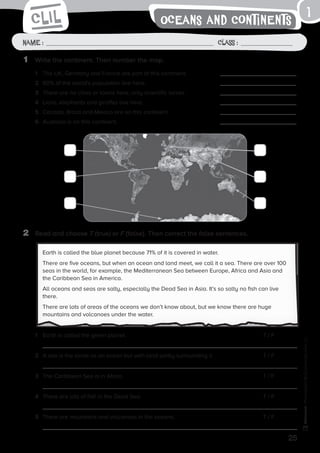 25
Name: Class:
Photocopiable©SantillanaEducación,S.L.
Oceans and Continents
1	 Write the continent. Then number the map.
2	 Read and choose T (true) or F (false). Then correct the false sentences.
1
Name : Class :
Earth is called the blue planet because 71% of it is covered in water.
There are five oceans, but when an ocean and land meet, we call it a sea. There are over 100
seas in the world, for example, the Mediterranean Sea between Europe, Africa and Asia and
the Caribbean Sea in America.
All oceans and seas are salty, especially the Dead Sea in Asia. It’s so salty no fish can live
there.
There are lots of areas of the oceans we don’t know about, but we know there are huge
mountains and volcanoes under the water.
1	 The UK, Germany and France are part of this continent.	
2	 60% of the world’s population live here.	
3	 There are no cities or towns here, only scientific bases.	
4	 Lions, elephants and giraffes live here.	
5	 Canada, Brazil and Mexico are on this continent.	
6	 Australia is on this continent.	
1	 Earth is called the green planet.	 T / F
2	 A sea is the same as an ocean but with land partly surrounding it. 	 T / F
3	 The Caribbean Sea is in Africa.	 T / F
4	 There are lots of fish in the Dead Sea.	 T / F
5	 There are mountains and volcanoes in the oceans.	 T / F
 