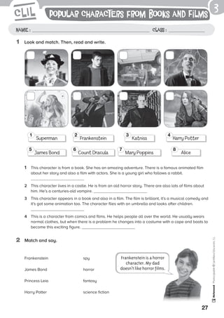 27
Photocopiable©SantillanaEducación,S.L.
1	 Look and match. Then, read and write.
1	 This character is from a book. She has an amazing adventure. There is a famous animated film
about her story and also a film with actors. She is a young girl who follows a rabbit.
2	 This character lives in a castle. He is from an old horror story. There are also lots of films about
him. He’s a centuries-old vampire.
3	 This character appears in a book and also in a film. The film is brilliant, it’s a musical comedy and
it’s got some animation too. The character flies with an umbrella and looks after children.
4	 This is a character from comics and films. He helps people all over the world. He usually wears
normal clothes, but when there is a problem he changes into a costume with a cape and boots to
become this exciting figure.
2	 Match and say.
3
Name : Class :
Frankenstein	spy
James Bond	 horror
Princess Leia	 fantasy
Harry Potter	 science fiction
Popular characters from Books and Films
Frankenstein is a horror
character. My dad
doesn’t like horror films.
Superman
1
James Bond
5
Frankenstein
2
Count Dracula
6
Katniss
3
Mary Poppins
7
Harry Potter
4
Alice
8
 