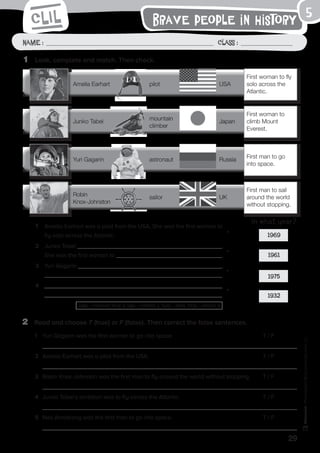 Amelia Earhart pilot USA
First woman to fly
solo across the
Atlantic.
29
Photocopiable©SantillanaEducación,S.L.
1	 Look, complete and match. Then check.
Name : Class :
Brave people in history
5
Junko Tabei mountain
climber
Japan
First woman to
climb Mount
Everest.
Yuri Gagarin astronaut Russia
First man to go
into space.
Robin
Knox-Johnston
sailor UK
First man to sail
around the world
without stopping.
In what year?
1969
1961
1975
1932
2	 Read and choose T (true) or F (false). Then correct the false sentences.
1	 Yuri Gagarin was the first woman to go into space.	 T / F
2	 Amelia Earhart was a pilot from the USA. 	 T / F
3	 Robin Knox-Johnston was the first man to fly around the world without stopping.	 T / F
4	 Junko Tabei’s ambition was to fly across the Atlantic.	 T / F
5	 Neil Armstrong was the first man to go into space.	 T / F
1	 Amelia Earhart was a pilot from the USA. She was the first woman to
fly solo across the Atlantic.
2	 Junko Tabei .
She was the first woman to .
3	 Yuri Gagarin .
4	 	
A.Earhart–1932,Tabei–1975,Y.Gagarin–1961,R.Knox-Johnston–1969
•
•
•
•
 