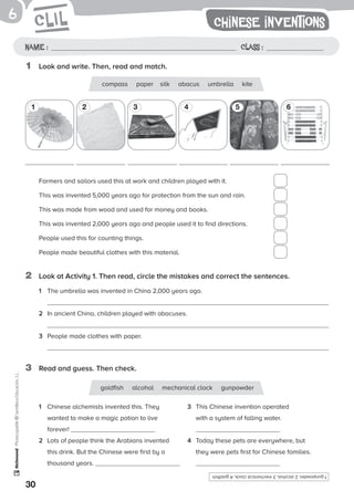 30
Photocopiable©SantillanaEducación,S.L.6
Name: Class:Name : Class :
1	 Look and write. Then, read and match.
3	 Read and guess. Then check.
Chinese inventions
compass paper silk abacus umbrella kite
goldfish alcohol mechanical clock gunpowder
1 2 3 4 5 6
Farmers and sailors used this at work and children played with it.	
This was invented 5,000 years ago for protection from the sun and rain.	
This was made from wood and used for money and books.	
This was invented 2,000 years ago and people used it to find directions.	
People used this for counting things.	
People made beautiful clothes with this material.	
2	 Look at Activity 1. Then read, circle the mistakes and correct the sentences.
1	 The umbrella was invented in China 2,000 years ago.
2	 In ancient China, children played with abacuses.
3	 People made clothes with paper.
1	 Chinese alchemists invented this. They
wanted to make a magic potion to live
forever!
2	 Lots of people think the Arabians invented
this drink. But the Chinese were first by a
thousand years.
3	 This Chinese invention operated
with a system of falling water.
4	 Today these pets are everywhere, but
they were pets first for Chinese families.
1gunpowder,2alcohol,3mechanicalclock,4goldfish
 