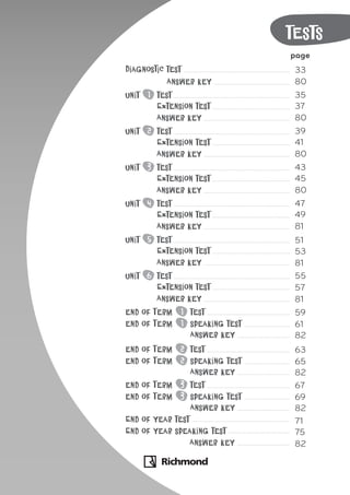 tests
page
Diagnostic test 33
Answer key 80
Unit 1 test 35
Extension test 37
Answer key 80
Unit 2 test 39
Extension test 41
Answer key 80
Unit 3 test 43
Extension test 45
Answer key 80
Unit 4 test 47
Extension test 49
Answer key 81
Unit 5 test 51
Extension test 53
Answer key 81
Unit 6 test 55
Extension test 57
Answer key 81
end of Term 1 test 59
end of Term 1 speaking test 61
Answer key 82
end of Term 2 test 63
end of Term 2 speaking test 65
Answer key 82
end of Term 3 test 67
end of Term 3 speaking test 69
Answer key 82
End of year test 71
End of year speaking test 75
Answer key 82
 