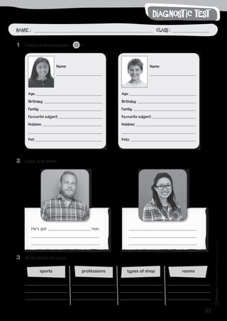 33
Photocopiable©SantillanaEducación,S.L.Photocopiable©SantillanaEducación,S.L.
writing
Name : Class :
diagnost ic test
Name: Class:Name : Class :
2	 Look and write.
3	 Write three of each.
1	 Listen and complete. 1
types of shopprofessionssports rooms
He’s got hair,
.
Name:
Age:
Birthday:
Family:
Favourite subject:
Hobbies:
Pet:
Name:
Age:
Birthday:
Family:
Favourite subject:
Hobbies:
Pets:
 