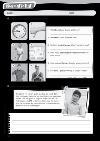 34
writingPhotocopiable©SantillanaEducación,S.L.
Name : Class :
diagnost ic test
Name: Class:
Photocopiable©SantillanaEducación,S.L.
Name : Class :
5	 Read. Then write about you.
4	 Look, choose and answer the questions.
1
3
2
4
5 6
1	 What time / hour do you go to bed?
	
2	Do / Does Jane’s mum like films?
	
3	 He feels excited / angry. What’s he doing now?
	
4	 How many bookshops / bedrooms are there in
your house?
	
5	 He’s a nurse / farmer. Does he wear a uniform?
	
6	She does / goes swimming. Is she good at it?
	
I’m Jamie. I’m eleven years old. I’ve got short, dark
hair and green eyes. I’ve got two sisters and a pet dog
called Lola. I’m good at English, Maths and Art. I’m
not very good at PE or Science. I can play the piano
and the recorder. My favourite sport is karate and my
favourite food is hamburgers.
 