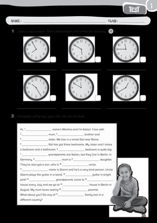 1
35
Photocopiable©SantillanaEducación,S.L.
Name : Class :
1
test
Name: Class:
Photocopiable©SantillanaEducación,S.L.
Name : Class :
2	 Complete using my, your, his, her, our or their.
1	 Listen and number. Then, listen again and write the country. 2
Hi, 1
name’s Martina and I’m Italian. I live with
2
mum, 3
brother and
4
sister. We live in a small flat near Rome.
5
flat has got three bedrooms. My sister and I share
a bedroom and a bathroom. 6
bedroom is quite big.
7
grandparents are Italian, but they live in Berlin, in
Germany. 8
mum is 9
daughter.
They’ve also got a son, who is 10
uncle.
11
name is Gianni and he’s a very kind person. Uncle
Gianni plays the guitar in a band. 12
guitar is bright
pink! 13
grandparents come to 14
house every July and we go to 15
house in Berlin in
August. My mum loves seeing 16
parents.
What about you? Do any of 17
family live in a
different country?
 