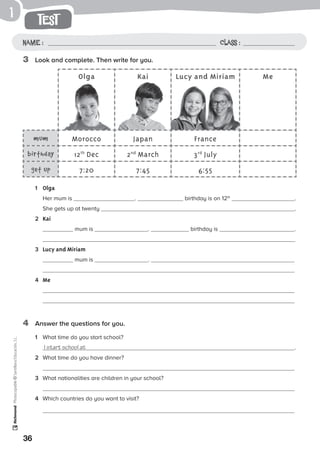 1
36
Photocopiable©SantillanaEducación,S.L.
test
Name : Class :
3	 Look and complete. Then write for you.
4	 Answer the questions for you.
1	 Olga
	 Her mum is . birthday is on 12th
.
She gets up at twenty .
2	 Kai
	 mum is . birthday is .
3	 Lucy and Miriam
	 mum is .
	
4	 Me
	
1	 What time do you start school?
	 I start school at .
2	 What time do you have dinner?
	
3	 What nationalities are children in your school?
4	 Which countries do you want to visit?
Olga Kai Lucy and Miriam Me
mum Morocco Japan France
birthday 12th
Dec 2nd
March 3rd
July
get up 7:20 7:45 6:55
 