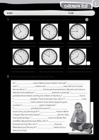 1	 Listen and number. Then, listen again and write the country and the continent. 2
1
37
Photocopiable©SantillanaEducación,S.L.
extension test
Name : Class :
2	 Complete the text using possessive adjectives.
Hi, 1
name’s Martina and I’m Italian. I live with 2
mum, 3
brother and 4
sister. We live in a small
flat near Rome. 5
flat has got three bedrooms. My sister and I share a
bedroom and a bathroom. 6
bedroom is quite big. 7
grandparents are Italian, but they live in Berlin, in Germany. 8
mum is
9
daughter. They’ve also got a son, who is 10
uncle.
11
name is Gianni. Uncle Gianni plays the guitar
in a band. 12
guitar is bright pink!
13
grandparents come to 14
house every July and we go to 15
house in Berlin
in August. My mum loves seeing 16
parents. They
have got three dogs, 17
names are Buster, Rex
and Millie. My grandma loves Millie, she’s 18
favourite, but I love Rex, he’s 19
favourite.
What about you? Do any of 20
family live in a
different country?
 