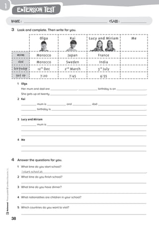 1
38
extension test
Name: Class:
Photocopiable©SantillanaEducación,S.L.
Name : Class :
3	 Look and complete. Then write for you.
4	 Answer the questions for you.
1	 Olga
	 Her mum and dad are . birthday is on .
She gets up at twenty .
2	 Kai
	 mum is and dad .
birthday is .
3	 Lucy and Miriam
	 mum is .
	
	
4	 Me
	
Olga Kai Lucy and Miriam Me
mum Morocco Japan France
dad Morocco Sweden India
birthday 12th
Dec 2nd
March 3rd
July
get up 7:20 7:45 6:55
1	 What time do you start school?
	 I start school at .
2	 What time do you finish school?
	
3	 What time do you have dinner?
	
4	 What nationalities are children in your school?
5	 Which countries do you want to visit?
 
