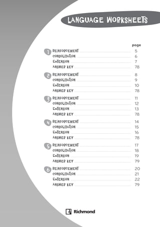 page
1 Reinforcement 5
Consolidation 6
Extension 7
Answer key 78
2 Reinforcement 8
Consolidation 9
Extension 10
Answer key 78
3 Reinforcement 11
Consolidation 12
Extension 13
Answer key 78
4 Reinforcement 14
Consolidation 15
Extension 16
Answer key 78
5 Reinforcement 17
Consolidation 18
Extension 19
Answer key 79
6 Reinforcement 20
Consolidation 21
Extension 22
Answer key 79
Language worksheets
 