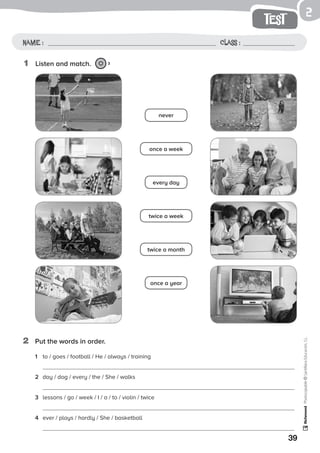 39
test
Name: Class:
Photocopiable©SantillanaEducación,S.L.
Name : Class :
2
2	 Put the words in order.
1	 Listen and match. 3
1	 to / goes / football / He / always / training
	
2	 day / dog / every / the / She / walks
	
3	 lessons / go / week / I / a / to / violin / twice
	
4	 ever / plays / hardly / She / basketball
once a week
every day
never
twice a week
twice a month
once a year
 