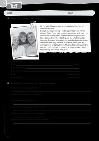 40
Photocopiable©SantillanaEducación,S.L.
test
Name : Class :
2
3	 Read. Then complete the sentences.
4	 Answer the questions for you. Give full answers.
1	 How often do you play football?
	
2	 How often do you go to the dentist?
	
3	 How often do you watch TV?
4	 What do you always do at the weekend?
5	 What do you never do at the weekend?
6	 What do you sometimes do at the weekend?
Hi, I’m Nick. My weekends are really busy! I do lots of
different activities.
Every Saturday morning, I visit my grandparents in their
village. When I’m at their house, I sometimes walk their dog
or help out in other ways, but I never help my grandma
to do baking. In winter, I don’t spend the whole day, I go
home on Saturday afternoon and go to basketball training.
We sometimes play a match. In summer, I stay with my
grandparents and play tennis. My grandad is always in the
garden, but I don’t like gardening, so I hardly ever help. In
the evening, we usually watch TV.
1	 Nick always .
2	 He the dog.
3	 He never does .
4	 He sometimes .
5	 He does gardening.
6	 He usually in the evening.
 