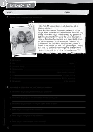 extension test
Name: Class:
Photocopiable©SantillanaEducación,S.L.
Name : Class :
2
3	 Read. Then complete the sentences.
4	 Answer the questions for you. Give full answers.
1	 How often do you play football? Are you good at it?
	
2	 How often do you go to the dentist? Do dentists scare you?
3	 How often do you watch TV? Do you prefer series or films?
4	 What do you never do at the weekend?
5	 What do you always do at the weekend?
6	 What do you sometimes do at the weekend?
Hi, I’m Nick. My weekends are really busy! I do lots of
different activities.
Every Saturday morning, I visit my grandparents in their
village. When I’m at their house, I sometimes walk their dog
or help out in other ways, but I never help my grandma to
do baking. In winter, I don’t spend the whole day, I come
home on Saturday afternoon and go to basketball training.
We sometimes play a match. In summer, I stay with my
grandparents and play tennis every day. My grandad is
always in the garden, but I don’t like gardening, so I hardly
ever help. My grandma loves doing crafts and sometimes
I do them with her. In the evening, we usually watch TV.
1	 He always .
2	 He the dog.
3	 He never does .
4	 He sometimes .
5	 He plays tennis in summer.
6	 He does gardening.
7	 He with his grandma.
8	 He usually in the evening.
42
 