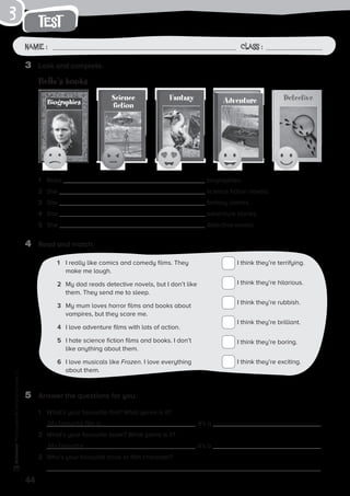 44
Photocopiable©SantillanaEducación,S.L.
test
Name : Class :
3
4	 Read and match.
I think they’re terrifying.
I think they’re hilarious.
I think they’re rubbish.
I think they’re brilliant.
I think they’re boring.
I think they’re exciting.
1	 I really like comics and comedy films. They
make me laugh.
2	 My dad reads detective novels, but I don’t like
them. They send me to sleep.
3	 My mum loves horror films and books about
vampires, but they scare me.
4	 I love adventure films with lots of action.
5	 I hate science fiction films and books. I don’t
like anything about them.
6	 I love musicals like Frozen. I love everything
about them.
5	 Answer the questions for you.
1	 What’s your favourite film? What genre is it?
	 My favourite film is , it’s a .
2	 What’s your favourite book? What genre is it?	
	 My favourite , it’s a .
3	 Who’s your favourite book or film character?
	
1	 Bella biographies.
2	 She science fiction novels.
3	 She fantasy stories.
4	 She adventure stories.
5	 She detective novels.
3	 Look and complete.
Bella’s books
FantasyScience
fictionBiographies Adventure Detective
 