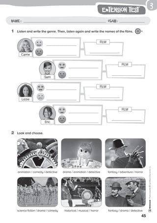 FILM
FILM
FILM
FILM
45
Photocopiable©SantillanaEducación,S.L.
extension test
Name : Class :
3
1	 Listen and write the genre. Then, listen again and write the names of the films. 4
Carrie
Eric
Sam
Lizzie
2	 Look and choose.
animation / comedy / detective drama / animation / detective fantasy / adventure / horror
science fiction / drama / comedy historical / musical / horror fantasy / drama / detective
 