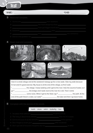 48
Photocopiable©SantillanaEducación,S.L.
test
Name : Class :
4
4	 Read, look and complete.
3	 Read and complete.
5	 Complete with the plurals of the words.
1	 Horses are than cheetahs.
2	 are more dangerous than .
3	 have got bigger heads than .
4	 Leopards tails .
5	 and are carnivores.
6	 Zebras and gazelles are .
1	 He takes three different to get to school.
2	 The story is about three wicked that live in a castle.
3	 Come and look at all the beautiful in the garden!
4	 Don’t forget to brush your after breakfast!
5	 She’s got lots of trousers and jeans, but no to wear.
I live in a small village and at the weekend I always go for a nice walk. I like my walk because
it’s fun and it’s good exercise. My house is at the end of the village, so first I walk
1
the village. I keep walking until I get to the river. I like the sound of water, so I
go 2
the bridge and I walk next to the river for a bit. Then I climb
3
some rocks. When I get to the field, I go 4
the path. At the
end of the path there’s a lake, so I walk 5
the lake and then I go back home.
4 5
1 32
tooth dress witch butterfly bus
 
