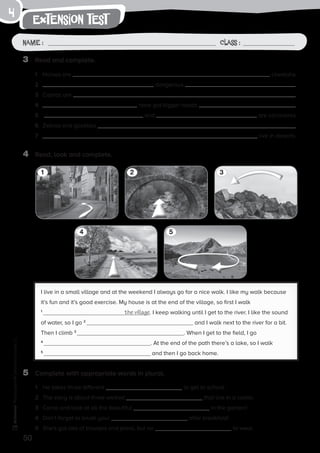 4 5
1 32
50
extension test
Name: Class:
Photocopiable©SantillanaEducación,S.L.
Name : Class :
4
3	 Read and complete.
1	 Horses are cheetahs.
2	 dangerous .
3	 Cobras are .
4	 have got bigger heads .
5	 and are carnivores.
6	 Zebras and gazelles .
7	 live in deserts.
4	 Read, look and complete.
I live in a small village and at the weekend I always go for a nice walk. I like my walk because
it’s fun and it’s good exercise. My house is at the end of the village, so first I walk
1
the village. I keep walking until I get to the river. I like the sound
of water, so I go 2
and I walk next to the river for a bit.
Then I climb 3
. When I get to the field, I go
4
. At the end of the path there’s a lake, so I walk
5
and then I go back home.
5	 Complete with appropriate words in plural.
1	 He takes three different to get to school.
2	 The story is about three wicked that live in a castle.
3	 Come and look at all the beautiful in the garden!
4	 Don’t forget to brush your after breakfast!
5	 She’s got lots of trousers and jeans, but no to wear.
 