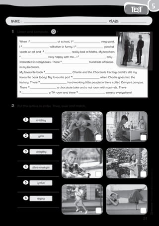 51
test
Name: Class:
Photocopiable©SantillanaEducación,S.L.
Name : Class :
5
2	 Put the letters in order. Then, look and match.
1	 Listen and complete. 6
When I 1
at school, I 2
very quiet.
I 3
talkative or funny. I 4
good at
sports or art and I 5
really bad at Maths. My teachers
6
very happy with me… I 7
only
interested in storybooks. There 8
hundreds of books
in my bedroom.
My favourite book 9
Charlie and the Chocolate Factory and it’s still my
favourite book today! My favourite part 10
when Charlie goes into the
factory. There 11
hard-working little people in there called Oompa Loompas.
There 12
a chocolate lake and a nut room with squirrels. There
13
a TV room and there 14
sweets everywhere!
rinfdleyrinfdley11
yzla12
unagthy13
rinfdleydhra-orwkgin14
ynfun15
rsyotp16
 