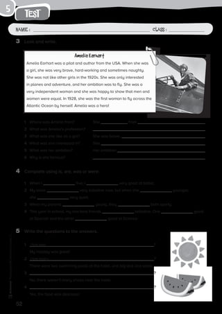 52
Photocopiable©SantillanaEducación,S.L.
test
Name : Class :
5
3	 Look and write.
4	 Complete using is, are, was or were.
5	 Write the questions to the answers.
Amelia Earhart
Amelia Earhart was a pilot and author from the USA. When she was
a girl, she was very brave, hard-working and sometimes naughty.
She was not like other girls in the 1920s. She was only interested
in planes and adventure, and her ambition was to fly. She was a
very independent woman and she was happy to show that men and
women were equal. In 1928, she was the first woman to fly across the
Atlantic Ocean by herself. Amelia was a hero!
1	 Where was Amelia from?	 She from .
2	 What was Amelia’s profession?	
3	 What was she like as a girl?	 She was brave, .
4	 What was she interested in?	 She .
5	 What was her ambition?	 Her ambition .
6	 Why is she famous?	
1	 When I five, I very good at ballet.
2	 My sister very talkative now, but when she younger,
she very quiet.
3	 When my parents young, they both sporty.
4	 This year in school, my two best friends talkative. One good
at Spanish and the other good at Science.
1	 How was ?
	 My holiday was great!
2	 How many ?
	 There were two swimming pools at the hotel, one big and one small.
3	 ?
	 No, there weren’t many shops near the hotel.
4	 ?
	 Yes, the food was delicious!
 