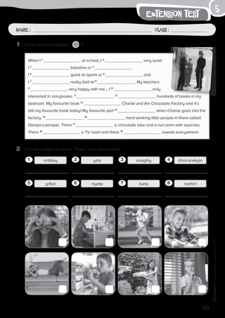 53
Photocopiable©SantillanaEducación,S.L.
extension test
Name : Class :
5
1	 Listen and complete. 6
2	 Put the letters in order. Then, look and match.
When I 1
at school, I 2
very quiet.
I 3
talkative or 4
.
I 5
good at sports or 6
and
I 7
really bad at 8
. My teachers
9
very happy with me… I 10
only
interested in storybooks. 11 12
hundreds of books in my
bedroom. My favourite book 13
Charlie and the Chocolate Factory and it’s
still my favourite book today! My favourite part 14
when Charlie goes into the
factory. 15 16
hard-working little people in there called
Oompa Loompas. There 17
a chocolate lake and a nut room with squirrels.
There 18
a TV room and there 19
sweets everywhere!
rinfdleyrinfdley11
rinfdleyynfun15
rinfdleyyzla12
rinfdleyrsyotp16
rinfdleyunagthy13
rinfdleytueiq17
rinfdleydhra-orwkgin14
rinfdleyisartict18
 