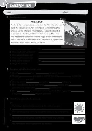 54
extension test
Name: Class:
Photocopiable©SantillanaEducación,S.L.
Name : Class :
5
3	 Read and answer.
4	 Complete using is, are, was or were.
5	 Write the questions to the answers.
Amelia Earhart
Amelia Earhart was a pilot and author from the USA. When she was
a girl, she was very brave, hard-working and sometimes naughty.
She was not like other girls in the 1920s. She was only interested
in planes and adventure, and her ambition was to fly. She was a
very independent woman and she was happy to show that men and
women were equal. In 1928, she was the first woman to fly across the
Atlantic Ocean by herself. Amelia was a hero!
1	 Where was Amelia from?	 She .
2	 What was Amelia’s profession?	
3	 What was she like as a girl?	
4	 What was she interested in? 	
5	 What was her ambition?	 Her .
6	 Why is she famous?	
1	 When I five, I very good at ballet.
2	 My sister very talkative now, but when she younger, she
very quiet.
3	 When my parents young, they both sporty.
4	 When I was at school, my two best friends talkative. One
good at Spanish and the other good at Science.
5	 There fourteen classrooms in my school. When my grandad
a boy, there only four classrooms.
1	 ?
	 My holiday in Scotland was great, though the weather was poor.
2	 ?
	 There were two indoor swimming pools at the hotel, one big and one small.
3	 ?
	 No, there weren’t many shops near the hotel. It was a very rural area.
4	 ?
	 Yes, the food was delicious! Expensive, but delicious!
 