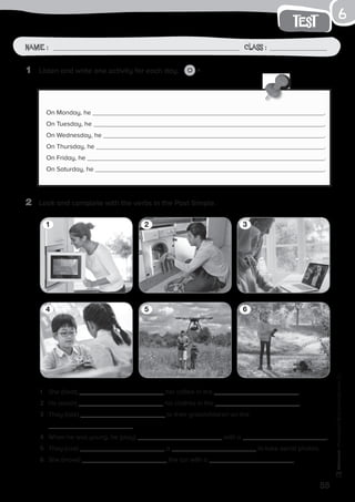 55
test
Name: Class:
Photocopiable©SantillanaEducación,S.L.
Name : Class :
6
1	 Listen and write one activity for each day. 7
2	 Look and complete with the verbs in the Past Simple.
On Monday, he .
On Tuesday, he .
On Wednesday, he .
On Thursday, he .
On Friday, he .
On Saturday, he .
1	 She (heat) her coffee in the .
2	 He (wash) his clothes in the .
3	 They (talk) to their grandchildren on the
.
4	 When he was young, he (play) with a .
5	 They (use) a to take aerial photos.
6	 She (move) the car with a .
1
4
2
5
3
6
 