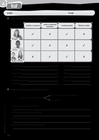 56
Photocopiable©SantillanaEducación,S.L.
test
Name : Class :
6
3	 Look and write questions and answers.
4	 Look at the example and answer for you.
1	 Did you play a sport yesterday?
	
2	 Did you walk anywhere yesterday?
	
3	 Did you help anyone yesterday?
	
4	 Did you use a digital device yesterday?
	
1	 Did Maggie a museum? 	 Yes, she .
	 Did she ? 	
2	 Did James ? 	 No, he .
	 Did he ? 	
3	 Did Rudy and Mia ? 	 Yes, they .
	 Did they ? 	
visited a museum
used a washing
machine
cooked pasta filmed a video
✓ ✗ ✓ ✗
✓ ✗ ✗ ✓
✗ ✓ ✓ ✗
Maggie
James
Rudy and Mia
Did you watch TV last night?
Yes, I did. I watched a documentary.
No, I didn’t.
 