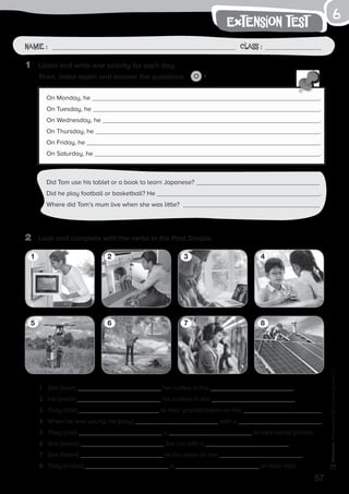 57
Photocopiable©SantillanaEducación,S.L.
extension test
Name : Class :
6
1	 Listen and write one activity for each day.
	 Then, listen again and answer the questions. 7
5
2	 Look and complete with the verbs in the Past Simple.
1	 She (heat) her coffee in the .
2	 He (wash) his clothes in the .
3	 They (talk) to their grandchildren on the .
4	 When he was young, he (play) with a .
5	 They (use) a to take aerial photos.
6	 She (move) the car with a .
7	 She (listen) to the radio on her .
8	 They (install) a on their roof.
1
5
3
7
2
6
4
8
On Monday, he .
On Tuesday, he .
On Wednesday, he .
On Thursday, he .
On Friday, he .
On Saturday, he .
Did Tom use his tablet or a book to learn Japanese?
Did he play football or basketball? He .
Where did Tom’s mum live when she was little?
 