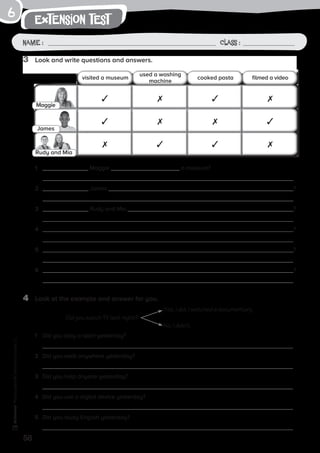 58
extension test
Name: Class:
Photocopiable©SantillanaEducación,S.L.
Name : Class :
6
4	 Look at the example and answer for you.
1	 Did you play a sport yesterday?
	
2	 Did you walk anywhere yesterday?
	
3	 Did you help anyone yesterday?
	
4	 Did you use a digital device yesterday?
	
5	 Did you study English yesterday?
	
1	 Maggie a museum?
	
2	 James ?
	
3	 Rudy and Mia ?
	
4	 ?
	
5	 ?
	
6	 ?
	
3	 Look and write questions and answers.
visited a museum
used a washing
machine
cooked pasta filmed a video
Maggie
James
Rudy and Mia
Did you watch TV last night?
Yes, I did. I watched a documentary.
No, I didn’t.
 