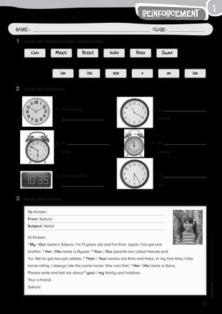 1
5
Name: Class:
Photocopiable©SantillanaEducación,S.L.
Name : Class :
1
reinforcement
1	 Look and match to make nationalities.
2	 Look and complete.
1	 It’s ten past
.
4	It’s
eleven.
2	It’s
to six.
5	It’s
twelve.
3	 It’s twenty-five
.
6	It’s
six.
Chin
ian
Mexic
ish
Brazil
ese
India
n
Russ
an
Swed
ian
3	 Read and choose.
To: Kirsten
From: Sakura
Subject: Hello!
Hi Kirsten,
1
My / Our name’s Sakura. I’m 11 years old and I’m from Japan. I’ve got one
brother. 2
Her / His name is Ryusei. 3
Your / Our parents are called Haruto and
Yui. We’ve got two pet rabbits. 4
Their / Your names are Kimi and Koko. In my free time, I like
horse riding. I always ride the same horse. She runs fast. 5
Her / His name is Sana.
Please write and tell me about 6
your / my family and hobbies.
Your e-friend,
Sakura
 
