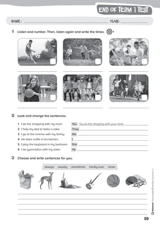 end of term 1 test
59
Photocopiable©SantillanaEducación,S.L.
Name : Class :Name: Class:
Photocopiable©SantillanaEducación,S.L.
Name : Class :
1	 Listen and number. Then, listen again and write the times. 8
2	 Look and change the sentences.
1	 I do the shopping with my mum. 	 You You do the shopping with your mum.
2	 I help my dad to bake a cake.	 They
3	 I go to the cinema with my family.	 We
4	 He does crafts in his kitchen.	 I
5	 I play the keyboard in my bedroom.	 She
6	 I do gymnastics with my sister.	 He
3	 Choose and write sentences for you.
always usually sometimes hardly ever never
 