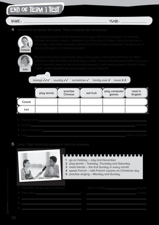 end of term 1 test
60
Photocopiable©SantillanaEducación,S.L.
Name : Class :Name: Class:
Photocopiable©SantillanaEducación,S.L.
Name : Class :
4	 Read and complete the table. Then complete the sentences.
5	 Look. Then write the questions and the answers.
1	 go on holiday – July and December
2	 play tennis – Tuesday, Thursday and Saturday
3	 meet friends – the first Sunday in every month
4	 speak French – with French cousins on Christmas day
5	 practise singing – Monday and Sunday
My dad plays tennis at the weekend and I play with him some days. I’m learning
Chinese at school, I love it! I practise it from Monday to Friday. I love fruit and eat it
every day. I don’t like computer games and I haven’t got a computer. I’ve got a lot of
books in English and I read every night.
My favourite sport is tennis and I play it every day. I don’t learn Chinese, so I don’t
practise it. I like fruit and I eat it six days a week. I play computer games with my cousin
only in summer, when we go on holiday together. I don’t always read in English, some
nights I read in English and some nights I read in Spanish.
1	 Cassie never .
2	 Cassie eats fruit.
3	 Leo hardly ever .
4	 Leo reads in English.
play tennis
Cassie
Leo
eat fruit
practise
Chinese
play computer
games
read in
English
1	 How often do you go on holiday?	 I go on holiday a year.
2	 How often ?	 a week.
3	 	
4	 	
5	 	
always ✓✓✓ usually ✓✓ sometimes ✓ hardly ever ✗ never ✗ ✗
Cassie
Leo
 