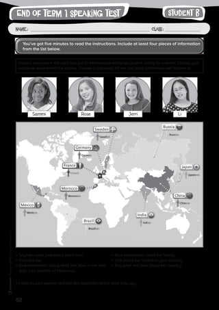 62
Photocopiable©SantillanaEducación,S.L.
Name : Class :
writingEnd of term 1 speaking test
•	Say her name and where she’s from.
•	Describe her.
•	Give information about what she does in her free
	time. Use adverbs of frequency.
•	Give information about her family.
•	Talk about her routine in your country.
•	Say what she likes about her country.
•	Listen to your partner and ask two questions about what they say.
Sammi Rose Jerri Li
Imagine everyone in the class has got an international exchange student visiting for a month. Choose your
exchange student from the photos. Choose a nationality for her and share information with Student A.
You’ve got five minutes to read the instructions. Include at least four pieces of information
from the list below.
Student B
 