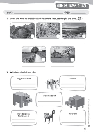 end of term 2 test
63
Photocopiable©SantillanaEducación,S.L.
Name : Class :Name: Class:
Photocopiable©SantillanaEducación,S.L.
Name : Class :
1	 Listen and write the prepositions of movement. Then, listen again and order. 9
2	 Write two animals in each box.
bigger than a car
live in the desert
herbivore
carnivore
more dangerous
than a baboon
 