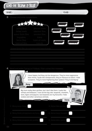 end of term 2 test
64
Photocopiable©SantillanaEducación,S.L.
Name : Class :Name: Class:
Photocopiable©SantillanaEducación,S.L.
Name : Class :
3	 Choose and write comparisons.
4	 Read and write T (true) or F (false). Then correct the mistakes.
Science fiction films are more interesting than musicals.
1	 Maisy loves rhinos.
	
2	 Maisy thinks chimpanzees are funny.
	
3	 Maisy thinks scorpions are exciting.
	
4	 Kieran likes gorillas.
	
5	 Kieran loves cheetahs.
	
6	 Kieran likes cobras.
	
I love hippos, but they can be dangerous. They’re more aggressive
than rhinos. I quite like chimpanzees, they’re hilarious to watch. I hate
scorpions. They’re more frightening than spiders! They’re terrifying!
My mum really likes gorillas, but I don’t like them. I quite like
chimps and baboons. I love all the big cats: leopards, cheetahs,
lions, tigers and jaguars, but leopards are my favourite. I hate
snakes and other venomous animals.
Maisy
Kieran
comedy films
fantasy novels
science fiction films
biographies
horror films
historical films
detective novels
adventure films
animation films
drama
historical novels
musicals
boring funny
exciting scary
interestinglong
hilarious terrifying
 