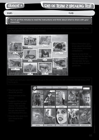65
Photocopiable©SantillanaEducación,S.L.
Name : Class :
•	Share information you
know about the animals
in the poster and make
comparisons.
•	Agree on one of the
animals for the talk. You
want to choose the
chimpanzee, but you
like the cobra and the
gorilla too.
•	Say how you feel
about the genres.
•	Give examples of the
genres.
•	Suggest a film you can
watch together in the
cinema. You want to
choose a detective film,
but you like musical
and historical films too.
•	Describe the route from
your house to the
cinema.
You’ve got five minutes to read the instructions and think about what to share with your
classmate.
Imagine you and your classmate give a talk tomorrow about one of the animals in the poster. Today
you must prepare the talk with your classmate.
Imagine you and your classmate plan to go to the cinema after the talk tomorrow. Decide today what
film to go to.
writingEnd of term 2 speaking testStudent A
 