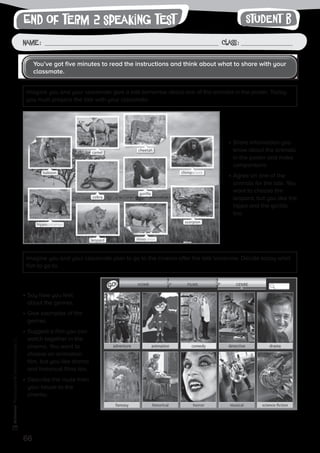 66
Photocopiable©SantillanaEducación,S.L.
Name : Class :
writingEnd of term 2 speaking test
•	Share information you
know about the animals
in the poster and make
comparisons.
•	Agree on one of the
animals for the talk. You
want to choose the
leopard, but you like the
hippo and the gorilla
too.
•	Say how you feel
about the genres.
•	Give examples of the
genres.
•	Suggest a film you can
watch together in the
cinema. You want to
choose an animation
film, but you like drama
and historical films too.
•	Describe the route from
your house to the
cinema.
You’ve got five minutes to read the instructions and think about what to share with your
classmate.
Imagine you and your classmate give a talk tomorrow about one of the animals in the poster. Today
you must prepare the talk with your classmate.
Imagine you and your classmate plan to go to the cinema after the talk tomorrow. Decide today what
film to go to.
Student B
 