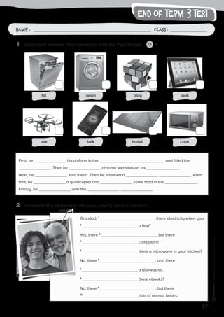 end of term 3 test
67
Photocopiable©SantillanaEducación,S.L.
Name : Class :Name: Class:
Photocopiable©SantillanaEducación,S.L.
Name : Class :
1	 Listen and number. Then complete with the Past Simple. 10
2	 Complete the sentences with was, wasn’t, were or weren’t.
First, he his uniform in the and filled the
. Then he at some websites on his .
Next, he to a friend. Then he installed a . After
that, he a quadcopter and some food in the .
Finally, he with the .
Grandad, 1
there electricity when you
2
a boy?
Yes, there 3
, but there
4
computers!
5
there a microwave in your kitchen?
No, there 6
, and there
7
a dishwasher.
8
there ebooks?
No, there 9
, but there
10
lots of normal books.
fill wash play look
use talk install cook
 