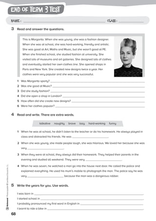 end of term 3 test
68
Photocopiable©SantillanaEducación,S.L.
Name : Class :Name: Class:
Photocopiable©SantillanaEducación,S.L.
Name : Class :
3	 Read and answer the questions.
4	 Read and write. There are extra words.
This is Margarita. When she was young, she was a fashion designer.
When she was at school, she was hard-working, friendly and artistic.
She was good at Art, Maths and Music, but she wasn’t good at PE.
When she finished school, she studied fashion at university. She
visited lots of museums and art galleries. She designed lots of clothes
and eventually started her own clothes line. She opened shops in
Paris and New York. She created new designs twice a year. Her
clothes were very popular and she was very successful.
1	 Was Margarita sporty?
2	 Was she good at Music?
3	 Did she study fashion?
4	 Did she open a shop in London?
5	 How often did she create new designs?
6	 Were her clothes popular?
1	 When he was at school, he didn’t listen to the teacher or do his homework. He always played in
class and distracted his friends. He was .
2	 When she was young, she made people laugh, she was hilarious. We loved her because she was
very .
3	 When they were at school, they always did their homework. They helped their parents in the
evening and studied all weekend. They were very .
4	 When he was seven, he watched a man go into the house next door. He called the police and
explained everything. He used his mum’s mobile to photograph the man. The police say he was
very because the man was a dangerous robber.
talkative naughty brave lazy hard-working funny
5	 Write the years for you. Use words.
I was born in .
I started school in .
I probably pronounced my first word in English in
I learnt to ride a bike in .
 