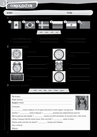 -ian -ese -ish -an
1
6
consolidat ionPhotocopiable©SantillanaEducación,S.L.
Name : Class :Name : Class :
1	 Look at the flags and write the nationalities.
2	 Look and complete.
1	 Mexican
4	
2	
5	
3	
6	
1	 It’s ten past
.
4	It’s
eleven.
2	 ten
six.
5	It’s
.
3	It’s
eleven.
6	
.
3	 Read and complete.
To: Kirsten
From: Sakura
Subject: Hello!
Hi Kirsten,
1
name’s Sakura. I’m 11 years old and I’m from Japan. I’ve got one
brother. 2
name is Ryusei. 3
parents are called Haruto and Yui.
We’ve got two pet rabbits. 4
names are Kimi and Koko. In my free time, I like horse
riding. I always ride the same horse. She runs fast. 5
name is Sana.
Please write and tell me about 6
family and hobbies.
Your e-friend,
Sakura
1 2 3 4 5 6
Her His My Our Their your
 