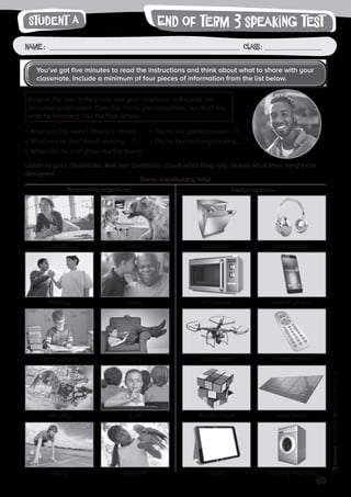 69
Photocopiable©SantillanaEducación,S.L.
Name : Class :
writingEnd of term 3 speaking test
•	What was his name? (Invent a name.)
•	What was he like? (Hard-working … ?)
•	Where did he live? (Describe the town.)
•	Did he like games/planes … ?
•	Did he like cleaning/cooking … ?
Listen to your classmate. Ask two questions about what they say. Guess what their neighbour
designed.
Some vocabulary help
Personality adjectives Design options
Student A
You’ve got five minutes to read the instructions and think about what to share with your
classmate. Include a minimum of four pieces of information from the list below.
Imagine the man in the photo was your neighbour in the past. He
designed quadcopters. Describe him to your classmate, but don’t say
what he designed. Use the Past Simple.
artistic diswasherbrave headphones
hard-working quadcopterlazy remote control
friendly microwavefunny mobile phone
naughty Rubik’s cubequiet solar panel
sporty tablettalkative washing machine
 