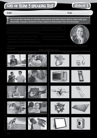 70
Photocopiable©SantillanaEducación,S.L.
Name : Class :
writingEnd of term 3 speaking test
•	What was her name? (Invent a name.)
•	What was she like? (Hard-working … ?)
•	Where did she live? (Describe the town.)
•	Did she like games/planes … ?
•	Did she like cleaning/cooking … ?
Some vocabulary help
Personality adjectives Design options
You’ve got five minutes to read the instructions and think about what to share with your
classmate. Include a minimum of four pieces of information from the list below.
Imagine the woman in the photo was your neighbour in the past. She
designed mobile phones. Describe her to your classmate, but don’t say
what she designed. Use the Past Simple.
Student B
Listen to your classmate. Ask two questions about what they say. Guess what their neighbour
designed.
artistic diswasherbrave headphones
hard-working quadcopterlazy remote control
friendly microwavefunny mobile phone
naughty Rubik’s cubequiet solar panel
sporty tablettalkative washing machine
 