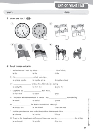 71
Photocopiable©SantillanaEducación,S.L.
Name : Class :Name: Class:
Photocopiable©SantillanaEducación,S.L.
Name : Class :
1	 Listen and tick ✓. 11
2	 Read, choose and write.
1 2
3 4
M T W Th
✓ ✓
F S Su
M T W Th
✓ ✓
F S Su
✓
1	 My brother and I have got a dog. name’s Lola.
	a) Her	 b) His	c) Our
2	 He at half past eight.
	a) gets up usually	 b) usually get up	 c) usually gets up
3	 I fantasy films. I think they’re boring.
	a) really like	 b) don’t like	 c) quite like
4	 Elephants are than rhinos.
	a) more fast	 b) faster	 c) fast
5	 They never did their homework at school. They hard-working.
	a) weren’t	 b) wasn’t	 c) were
6	 the Roman museum last Tuesday?
	a) Do you visit	 b) You do visit	 c) Did you visit
7	 He always smiles and says hello. He’s got time for everyone. He’s .
	a) talkative	 b) friendly	 c) lazy
8	 To get to the shopping centre from my house, you have to the bridge.
	a) go through	 b) go into	 c) go over
end of year test
 