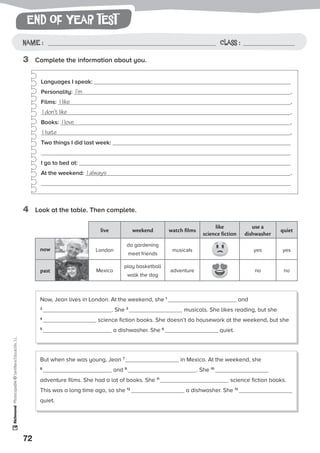 end of year test
72
Photocopiable©SantillanaEducación,S.L.
Name : Class :Name: Class:
Photocopiable©SantillanaEducación,S.L.
Name : Class :
3	 Complete the information about you.
4	 Look at the table. Then complete.
Languages I speak:
Personality: I’m .
Films: I like .
I don’t like .
Books: I love .
I hate .
Two things I did last week:
I go to bed at:
At the weekend: I always .
Now, Jean lives in London. At the weekend, she 1
and
2
. She 3
musicals. She likes reading, but she
4
science fiction books. She doesn’t do housework at the weekend, but she
5
a dishwasher. She 6
quiet.
But when she was young, Jean 7
in Mexico. At the weekend, she
8
and 9
. She 10
adventure films. She had a lot of books. She 11
science fiction books.
This was a long time ago, so she 12
a dishwasher. She 13
quiet.
live weekend watch films
like
science fiction
use a
dishwasher
quiet
now London
do gardening
meet friends
musicals yes yes
past Mexico
play basketball
walk the dog
adventure no no
 