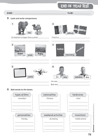 end of year test
73
Photocopiable©SantillanaEducación,S.L.
Name : Class :Name: Class:
Photocopiable©SantillanaEducación,S.L.
Name : Class :
5	 Look and write comparisons.
6	 Add words to the boxes.
personalities
types of films
inventions
herbivores
weekend activities
nationalities
friendly
animation
mobile phone
rhino
do baking
Chinese
1
3
5
2
4
6
fantasy
adventure
Jim Bob
difficult
useful
big
interesting
talkativelazy
An elephant is bigger than a camel. French is
Jim was .
Bob was .
Madrid Beijing
small
 