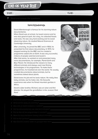 end of year test
74
Photocopiable©SantillanaEducación,S.L.
Name : Class :Name: Class:
Photocopiable©SantillanaEducación,S.L.
Name : Class :
7	 Read and answer the questions.
1	 Did David collect fossils?
2	 What did he study at university?
3	 Was Life on Earth brilliant or rubbish?
4	 Did his documentaries use new technologies?
5	 Did he film all his programmes in London?
6	 Were his documentaries always about animals?
7	 Did he film gorillas?
8	 Was David’s brother older or younger than him?
David Attenborough
David Attenborough is famous for his stunning nature
documentaries.
When David was at school, he loved science and he
was also good at sport. As a boy, he collected fossils
and rocks. He was very hard-working and he loved
observing nature. He studied Natural Sciences at
Cambridge University.
After university, he joined the BBC and in 1954, he
presented his first nature documentary. In 1973, he
stopped working for the BBC and he created a
programme called Life on Earth. It was very successful,
millions of people watched and loved it.
After that series, he worked on and presented many
more documentaries, for example, Planet Earth and
Blue Planet. He introduced the viewers to many
different animals and always used new filming
technologies in his programmes. To make these
programmes, he travelled all over the world. He usually
created documentaries about animals, but he
sometimes talked about plants.
David loves his job and he loves nature. He really likes
baby animals, but he hates rats. His favourite
experience was when he filmed mountain gorillas in
Africa.
David’s older brother, Richard, was an actor and film
director. He played the grandfather in the Jurassic Park
films!
 